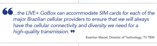 Quote from Ewerton Maciel, Director of Technology, TV TEM: "the LIVE+ GoBox can accomodate SIM cards for each of the major Brazilian cellular providers to ensure that we will always have the cellular connectivity and diversity we need for a high -quality transmission."